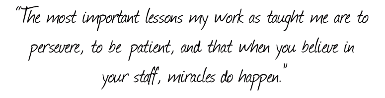 the most important lessons my work has taught me are to persevere, to be patient, and that when you believe in your staff, miracles do happen.