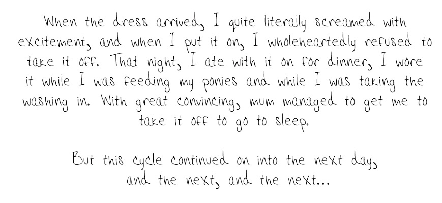 When the day came that the dress arrived, I quite literally screamed with excitement, and when I put it on, I wholeheartedly refused to take it off. That night, I ate with it on for dinner, I wore it while I was feeding my ponies and while I was taking the washing in, with great convincing, mum managed to get me to take it off to go to sleep. But this cycle continued on into the next day, and the next, and the next...