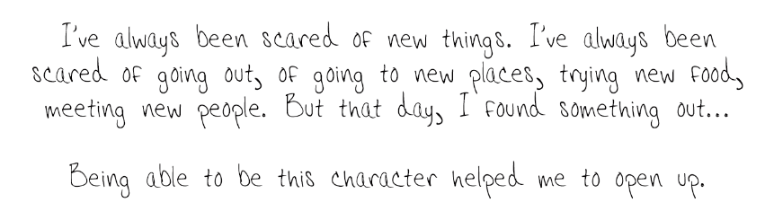 I've always been scared of new things. I've always been scared of going out, of going to new places, trying new food, meeting new people. But that day, I found something out... Being able to be this character helped me to open up. 