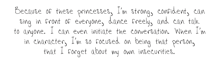 Because of these princesses, I'm strong, confident, can sing in front of everyone, dance freely, and can talk to anyone. I can even initiate the conversation. When I'm in character, I'm so focused on being that person, that I forget about my own insecurities. 