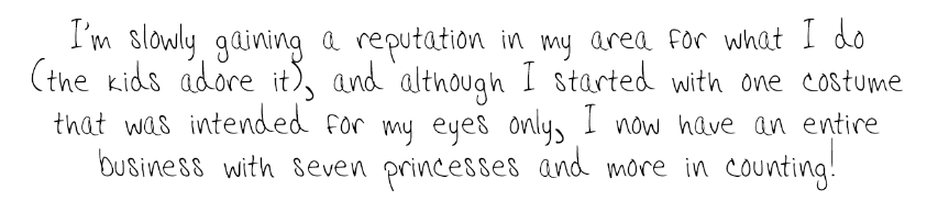  I'm slowly gaining a reputation in my area for what I do (the kids adore it), and although I started with one costume that was intended for my eyes only, I now have an entire business with seven princesses and more in counting! 