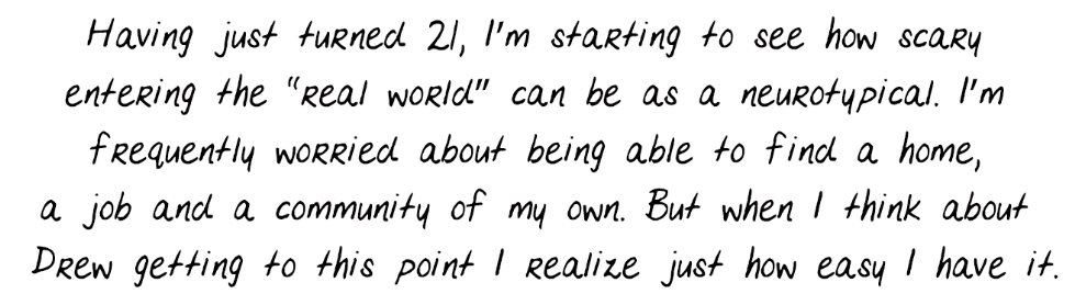 Having just turned 21, I’m starting to see how scary entering the “real world” can be as a neurotypical. I’m frequently worried about being able to find a home, a job and a community of my own. But when I think about Drew getting to this point I realize just how easy I have it.